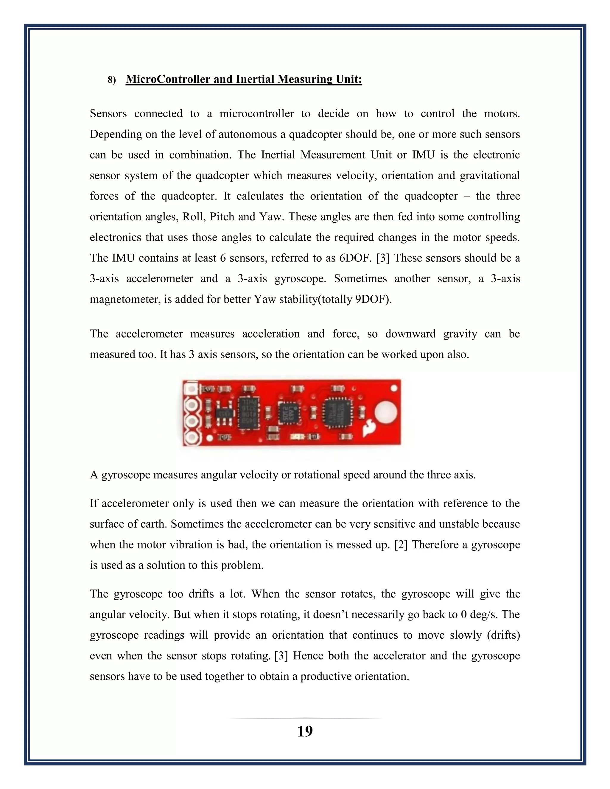 19
8) MicroController and Inertial Measuring Unit:
Sensors connected to a microcontroller to decide on how to control the motors.
Depending on the level of autonomous a quadcopter should be, one or more such sensors
can be used in combination. The Inertial Measurement Unit or IMU is the electronic
sensor system of the quadcopter which measures velocity, orientation and gravitational
forces of the quadcopter. It calculates the orientation of the quadcopter – the three
orientation angles, Roll, Pitch and Yaw. These angles are then fed into some controlling
electronics that uses those angles to calculate the required changes in the motor speeds.
The IMU contains at least 6 sensors, referred to as 6DOF. [3] These sensors should be a
3-axis accelerometer and a 3-axis gyroscope. Sometimes another sensor, a 3-axis
magnetometer, is added for better Yaw stability(totally 9DOF).
The accelerometer measures acceleration and force, so downward gravity can be
measured too. It has 3 axis sensors, so the orientation can be worked upon also.
A gyroscope measures angular velocity or rotational speed around the three axis.
If accelerometer only is used then we can measure the orientation with reference to the
surface of earth. Sometimes the accelerometer can be very sensitive and unstable because
when the motor vibration is bad, the orientation is messed up. [2] Therefore a gyroscope
is used as a solution to this problem.
The gyroscope too drifts a lot. When the sensor rotates, the gyroscope will give the
angular velocity. But when it stops rotating, it doesn‟t necessarily go back to 0 deg/s. The
gyroscope readings will provide an orientation that continues to move slowly (drifts)
even when the sensor stops rotating. [3] Hence both the accelerator and the gyroscope
sensors have to be used together to obtain a productive orientation.
 