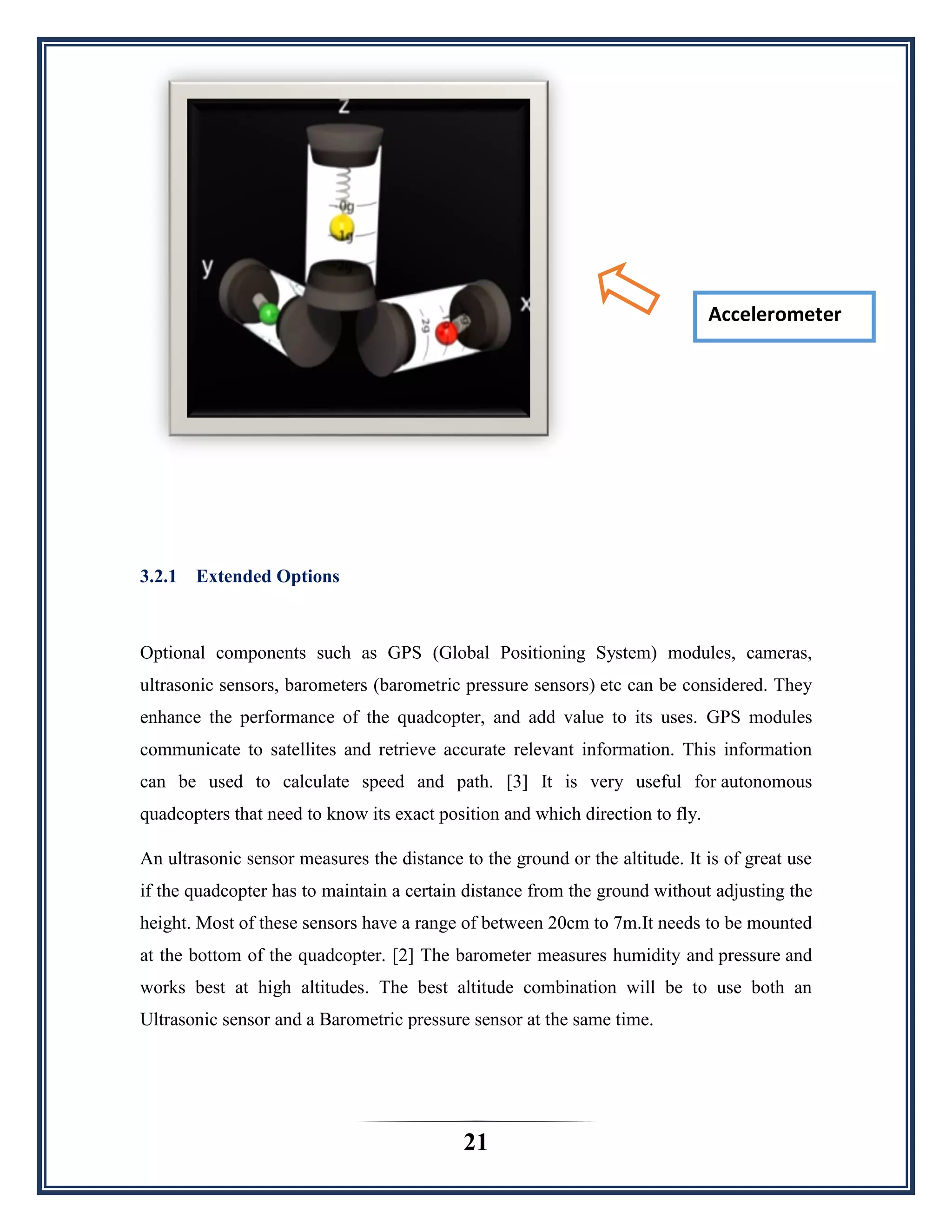 21
3.2.1 Extended Options
Optional components such as GPS (Global Positioning System) modules, cameras,
ultrasonic sensors, barometers (barometric pressure sensors) etc can be considered. They
enhance the performance of the quadcopter, and add value to its uses. GPS modules
communicate to satellites and retrieve accurate relevant information. This information
can be used to calculate speed and path. [3] It is very useful for autonomous
quadcopters that need to know its exact position and which direction to fly.
An ultrasonic sensor measures the distance to the ground or the altitude. It is of great use
if the quadcopter has to maintain a certain distance from the ground without adjusting the
height. Most of these sensors have a range of between 20cm to 7m.It needs to be mounted
at the bottom of the quadcopter. [2] The barometer measures humidity and pressure and
works best at high altitudes. The best altitude combination will be to use both an
Ultrasonic sensor and a Barometric pressure sensor at the same time.
Accelerometer
 
