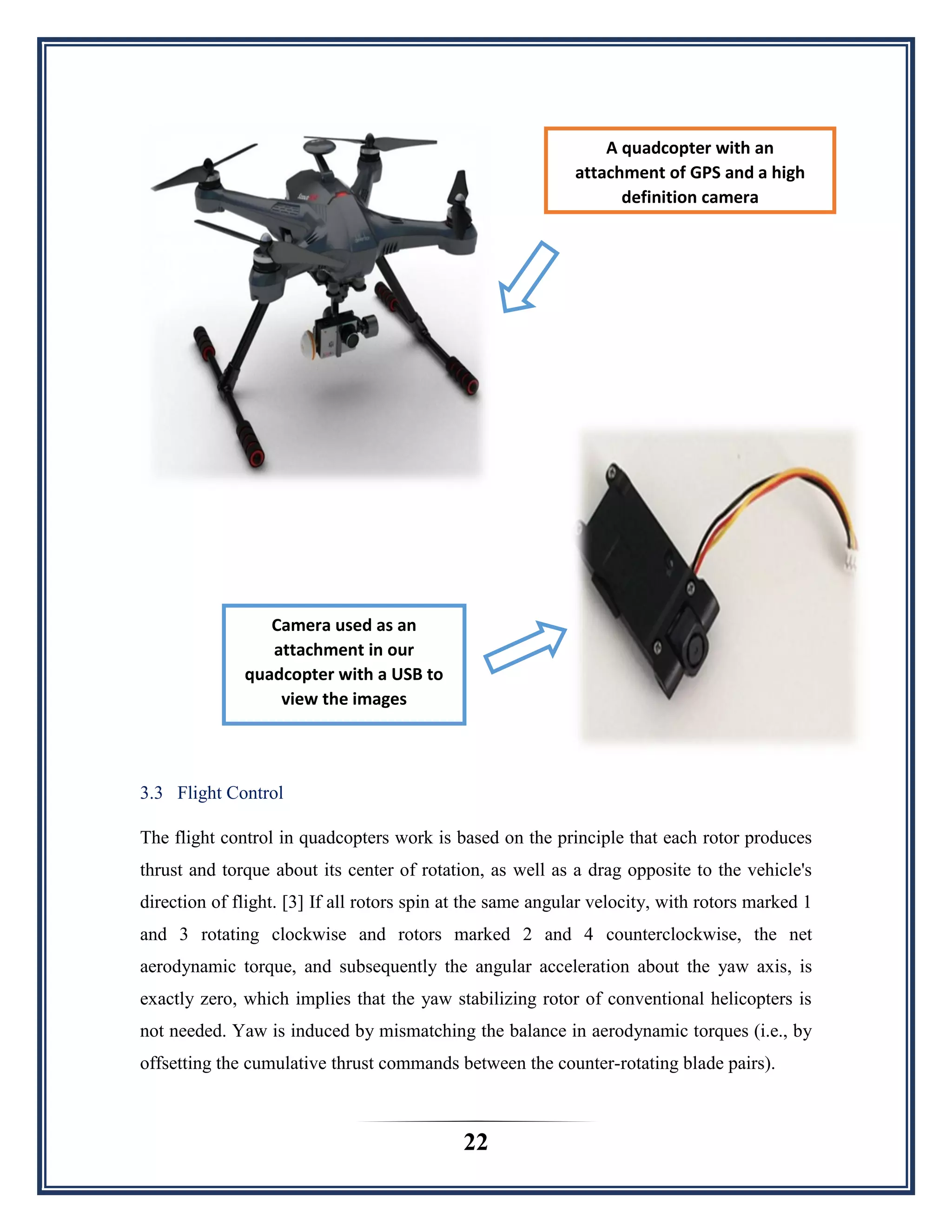 22
3.3 Flight Control
The flight control in quadcopters work is based on the principle that each rotor produces
thrust and torque about its center of rotation, as well as a drag opposite to the vehicle's
direction of flight. [3] If all rotors spin at the same angular velocity, with rotors marked 1
and 3 rotating clockwise and rotors marked 2 and 4 counterclockwise, the net
aerodynamic torque, and subsequently the angular acceleration about the yaw axis, is
exactly zero, which implies that the yaw stabilizing rotor of conventional helicopters is
not needed. Yaw is induced by mismatching the balance in aerodynamic torques (i.e., by
offsetting the cumulative thrust commands between the counter-rotating blade pairs).
A quadcopter with an
attachment of GPS and a high
definition camera
Camera used as an
attachment in our
quadcopter with a USB to
view the images
 