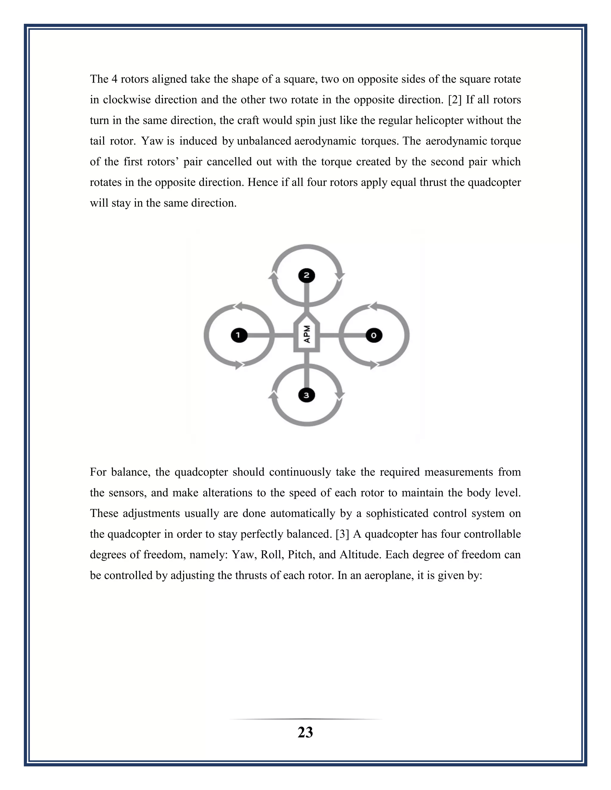 23
The 4 rotors aligned take the shape of a square, two on opposite sides of the square rotate
in clockwise direction and the other two rotate in the opposite direction. [2] If all rotors
turn in the same direction, the craft would spin just like the regular helicopter without the
tail rotor. Yaw is induced by unbalanced aerodynamic torques. The aerodynamic torque
of the first rotors‟ pair cancelled out with the torque created by the second pair which
rotates in the opposite direction. Hence if all four rotors apply equal thrust the quadcopter
will stay in the same direction.
For balance, the quadcopter should continuously take the required measurements from
the sensors, and make alterations to the speed of each rotor to maintain the body level.
These adjustments usually are done automatically by a sophisticated control system on
the quadcopter in order to stay perfectly balanced. [3] A quadcopter has four controllable
degrees of freedom, namely: Yaw, Roll, Pitch, and Altitude. Each degree of freedom can
be controlled by adjusting the thrusts of each rotor. In an aeroplane, it is given by:
 