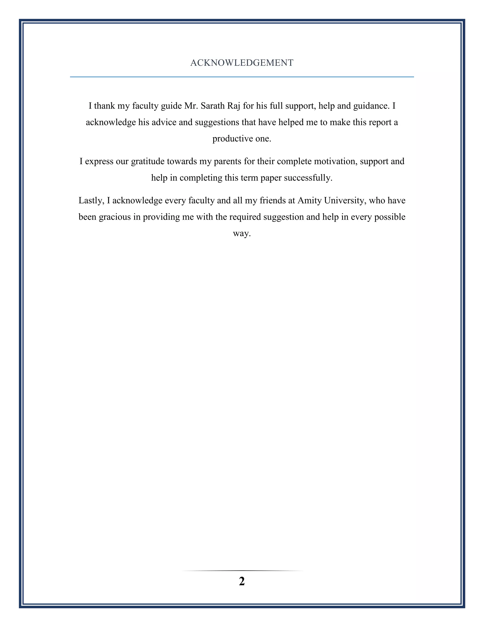 2
ACKNOWLEDGEMENT
I thank my faculty guide Mr. Sarath Raj for his full support, help and guidance. I
acknowledge his advice and suggestions that have helped me to make this report a
productive one.
I express our gratitude towards my parents for their complete motivation, support and
help in completing this term paper successfully.
Lastly, I acknowledge every faculty and all my friends at Amity University, who have
been gracious in providing me with the required suggestion and help in every possible
way.
 
