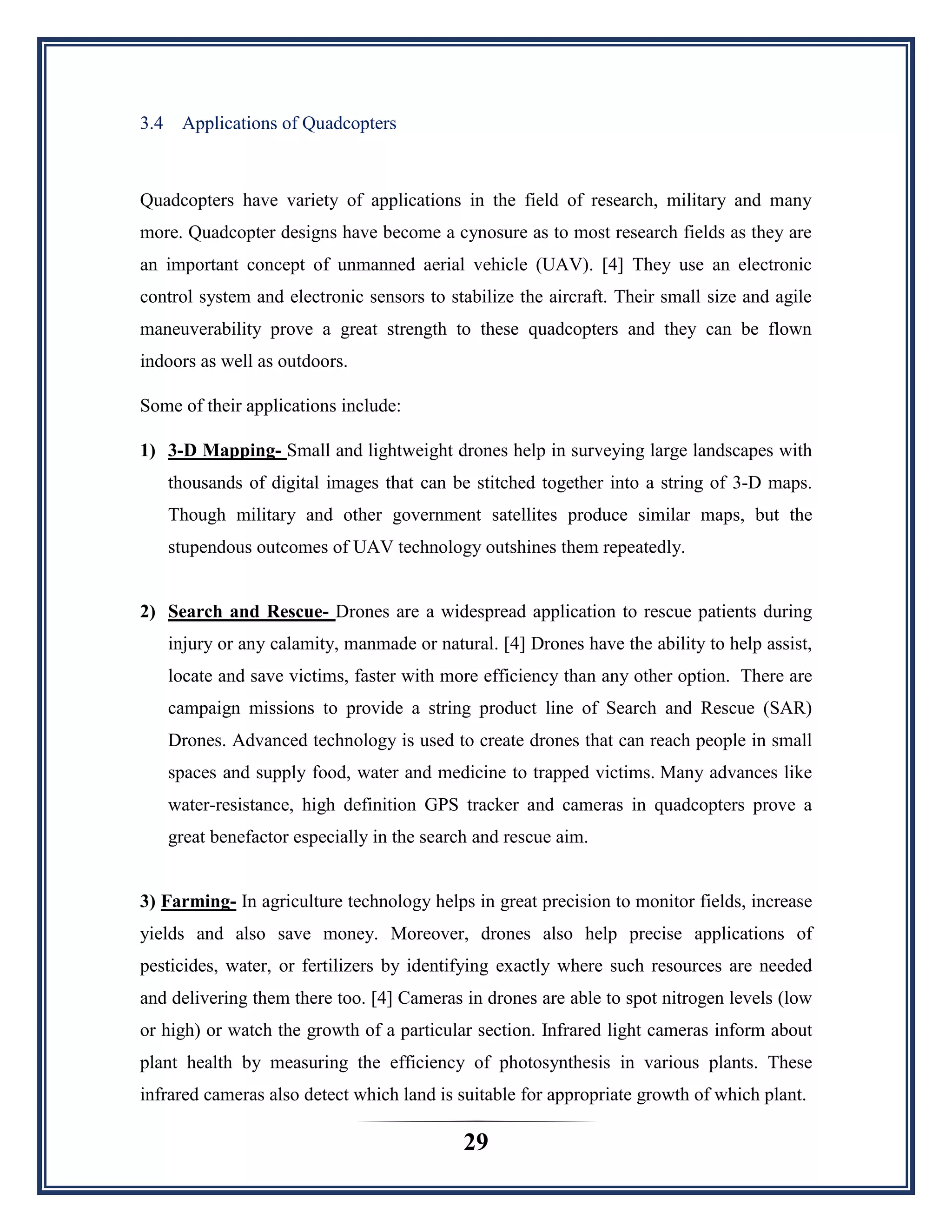 29
3.4 Applications of Quadcopters
Quadcopters have variety of applications in the field of research, military and many
more. Quadcopter designs have become a cynosure as to most research fields as they are
an important concept of unmanned aerial vehicle (UAV). [4] They use an electronic
control system and electronic sensors to stabilize the aircraft. Their small size and agile
maneuverability prove a great strength to these quadcopters and they can be flown
indoors as well as outdoors.
Some of their applications include:
1) 3-D Mapping- Small and lightweight drones help in surveying large landscapes with
thousands of digital images that can be stitched together into a string of 3-D maps.
Though military and other government satellites produce similar maps, but the
stupendous outcomes of UAV technology outshines them repeatedly.
2) Search and Rescue- Drones are a widespread application to rescue patients during
injury or any calamity, manmade or natural. [4] Drones have the ability to help assist,
locate and save victims, faster with more efficiency than any other option. There are
campaign missions to provide a string product line of Search and Rescue (SAR)
Drones. Advanced technology is used to create drones that can reach people in small
spaces and supply food, water and medicine to trapped victims. Many advances like
water-resistance, high definition GPS tracker and cameras in quadcopters prove a
great benefactor especially in the search and rescue aim.
3) Farming- In agriculture technology helps in great precision to monitor fields, increase
yields and also save money. Moreover, drones also help precise applications of
pesticides, water, or fertilizers by identifying exactly where such resources are needed
and delivering them there too. [4] Cameras in drones are able to spot nitrogen levels (low
or high) or watch the growth of a particular section. Infrared light cameras inform about
plant health by measuring the efficiency of photosynthesis in various plants. These
infrared cameras also detect which land is suitable for appropriate growth of which plant.
 