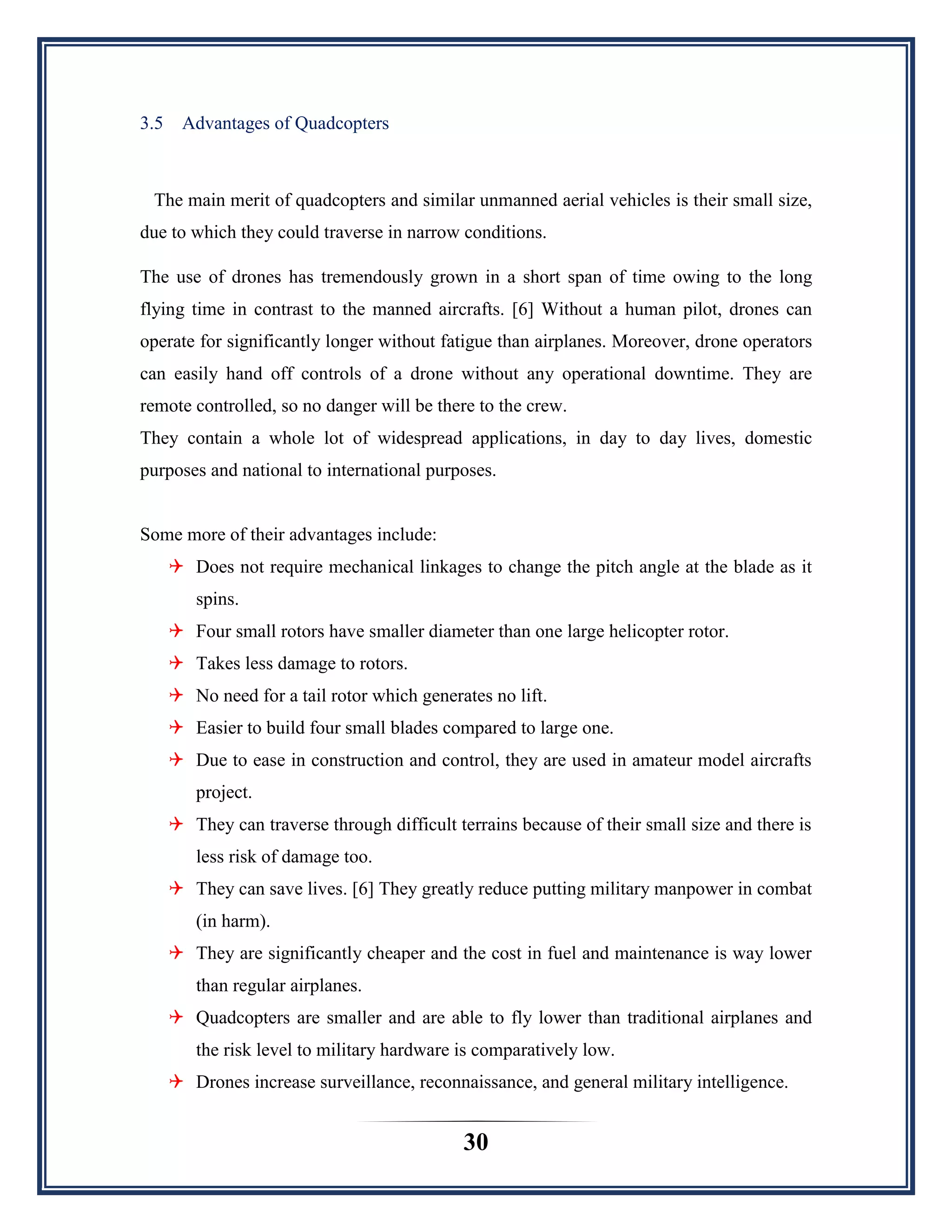 30
3.5 Advantages of Quadcopters
The main merit of quadcopters and similar unmanned aerial vehicles is their small size,
due to which they could traverse in narrow conditions.
The use of drones has tremendously grown in a short span of time owing to the long
flying time in contrast to the manned aircrafts. [6] Without a human pilot, drones can
operate for significantly longer without fatigue than airplanes. Moreover, drone operators
can easily hand off controls of a drone without any operational downtime. They are
remote controlled, so no danger will be there to the crew.
They contain a whole lot of widespread applications, in day to day lives, domestic
purposes and national to international purposes.
Some more of their advantages include:
 Does not require mechanical linkages to change the pitch angle at the blade as it
spins.
 Four small rotors have smaller diameter than one large helicopter rotor.
 Takes less damage to rotors.
 No need for a tail rotor which generates no lift.
 Easier to build four small blades compared to large one.
 Due to ease in construction and control, they are used in amateur model aircrafts
project.
 They can traverse through difficult terrains because of their small size and there is
less risk of damage too.
 They can save lives. [6] They greatly reduce putting military manpower in combat
(in harm).
 They are significantly cheaper and the cost in fuel and maintenance is way lower
than regular airplanes.
 Quadcopters are smaller and are able to fly lower than traditional airplanes and
the risk level to military hardware is comparatively low.
 Drones increase surveillance, reconnaissance, and general military intelligence.
 