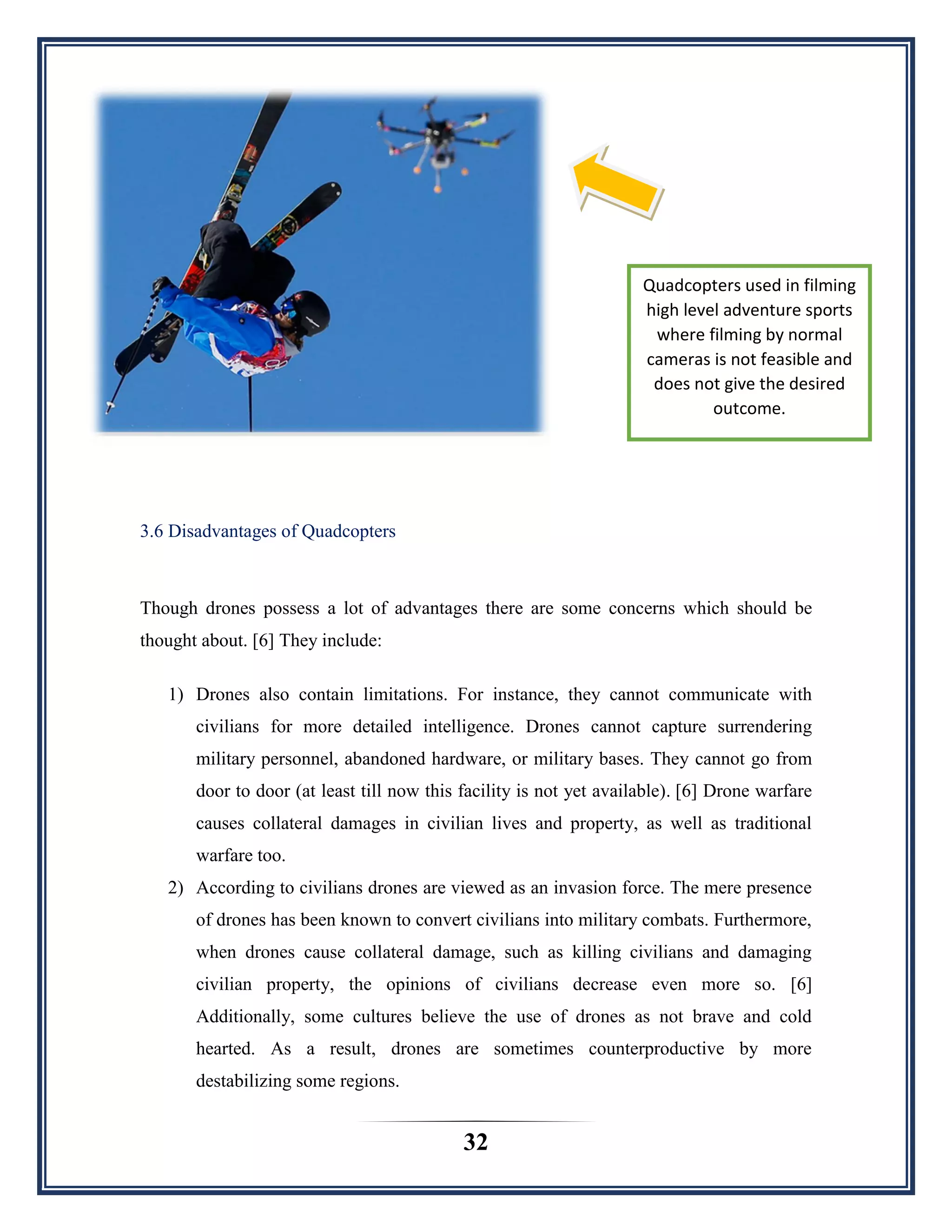 32
3.6 Disadvantages of Quadcopters
Though drones possess a lot of advantages there are some concerns which should be
thought about. [6] They include:
1) Drones also contain limitations. For instance, they cannot communicate with
civilians for more detailed intelligence. Drones cannot capture surrendering
military personnel, abandoned hardware, or military bases. They cannot go from
door to door (at least till now this facility is not yet available). [6] Drone warfare
causes collateral damages in civilian lives and property, as well as traditional
warfare too.
2) According to civilians drones are viewed as an invasion force. The mere presence
of drones has been known to convert civilians into military combats. Furthermore,
when drones cause collateral damage, such as killing civilians and damaging
civilian property, the opinions of civilians decrease even more so. [6]
Additionally, some cultures believe the use of drones as not brave and cold
hearted. As a result, drones are sometimes counterproductive by more
destabilizing some regions.
Quadcopters used in filming
high level adventure sports
where filming by normal
cameras is not feasible and
does not give the desired
outcome.
 