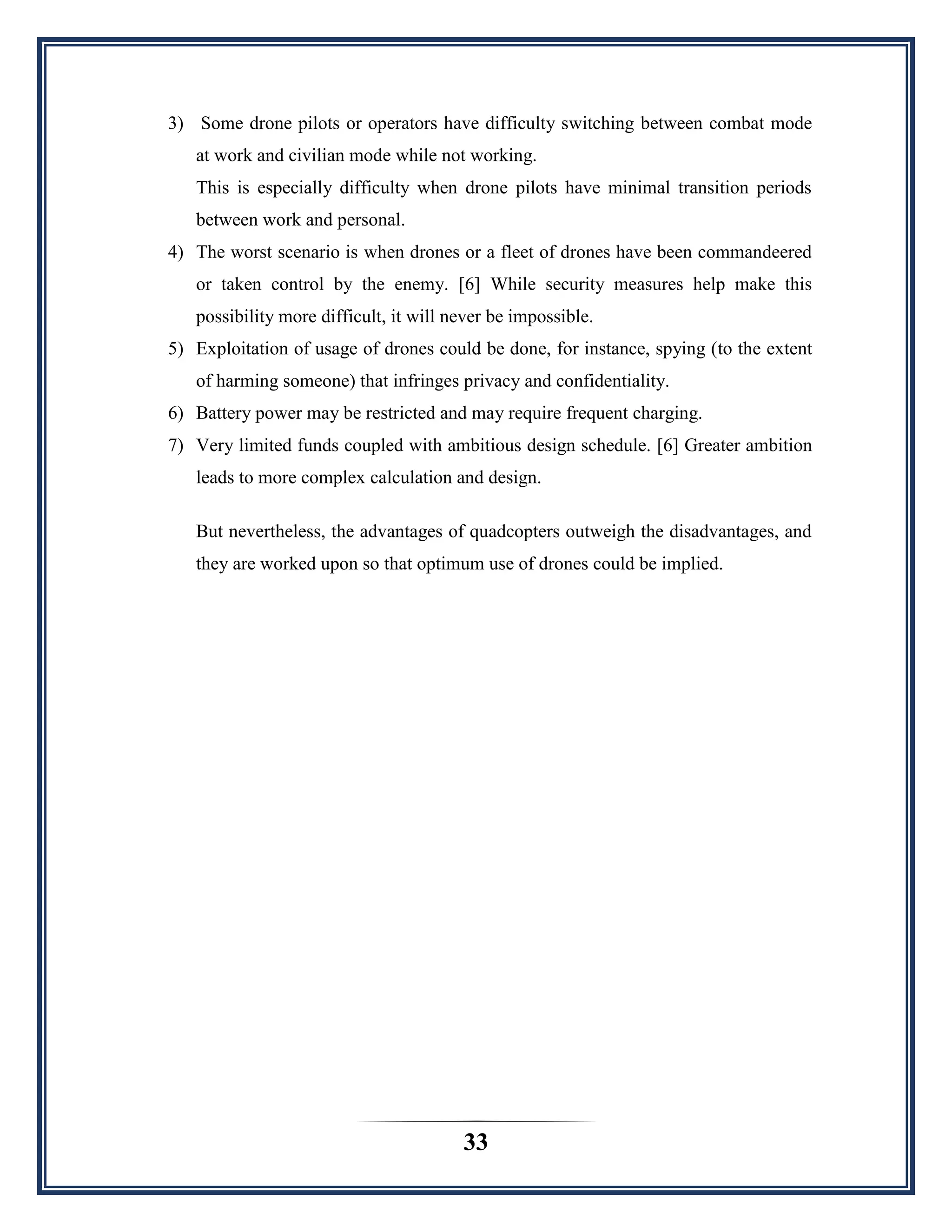 33
3) Some drone pilots or operators have difficulty switching between combat mode
at work and civilian mode while not working.
This is especially difficulty when drone pilots have minimal transition periods
between work and personal.
4) The worst scenario is when drones or a fleet of drones have been commandeered
or taken control by the enemy. [6] While security measures help make this
possibility more difficult, it will never be impossible.
5) Exploitation of usage of drones could be done, for instance, spying (to the extent
of harming someone) that infringes privacy and confidentiality.
6) Battery power may be restricted and may require frequent charging.
7) Very limited funds coupled with ambitious design schedule. [6] Greater ambition
leads to more complex calculation and design.
But nevertheless, the advantages of quadcopters outweigh the disadvantages, and
they are worked upon so that optimum use of drones could be implied.
 