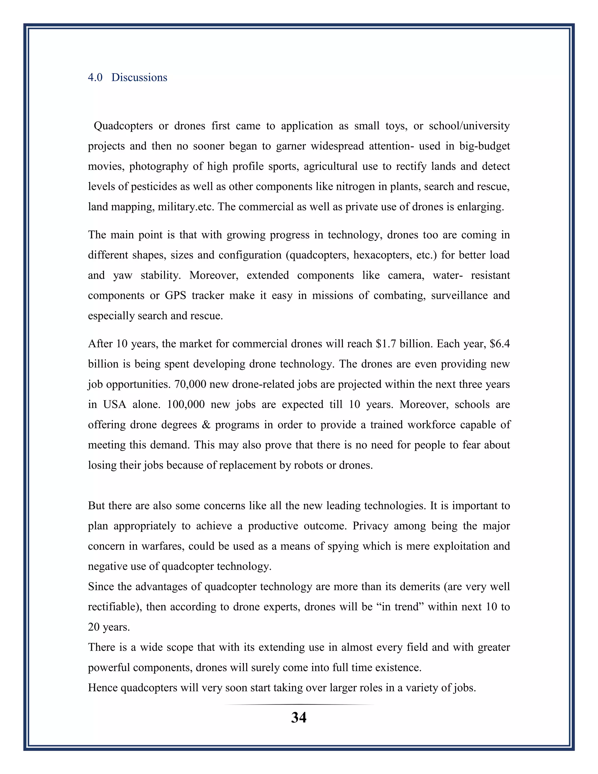 34
4.0 Discussions
Quadcopters or drones first came to application as small toys, or school/university
projects and then no sooner began to garner widespread attention- used in big-budget
movies, photography of high profile sports, agricultural use to rectify lands and detect
levels of pesticides as well as other components like nitrogen in plants, search and rescue,
land mapping, military.etc. The commercial as well as private use of drones is enlarging.
The main point is that with growing progress in technology, drones too are coming in
different shapes, sizes and configuration (quadcopters, hexacopters, etc.) for better load
and yaw stability. Moreover, extended components like camera, water- resistant
components or GPS tracker make it easy in missions of combating, surveillance and
especially search and rescue.
After 10 years, the market for commercial drones will reach $1.7 billion. Each year, $6.4
billion is being spent developing drone technology. The drones are even providing new
job opportunities. 70,000 new drone-related jobs are projected within the next three years
in USA alone. 100,000 new jobs are expected till 10 years. Moreover, schools are
offering drone degrees & programs in order to provide a trained workforce capable of
meeting this demand. This may also prove that there is no need for people to fear about
losing their jobs because of replacement by robots or drones.
But there are also some concerns like all the new leading technologies. It is important to
plan appropriately to achieve a productive outcome. Privacy among being the major
concern in warfares, could be used as a means of spying which is mere exploitation and
negative use of quadcopter technology.
Since the advantages of quadcopter technology are more than its demerits (are very well
rectifiable), then according to drone experts, drones will be “in trend” within next 10 to
20 years.
There is a wide scope that with its extending use in almost every field and with greater
powerful components, drones will surely come into full time existence.
Hence quadcopters will very soon start taking over larger roles in a variety of jobs.
 