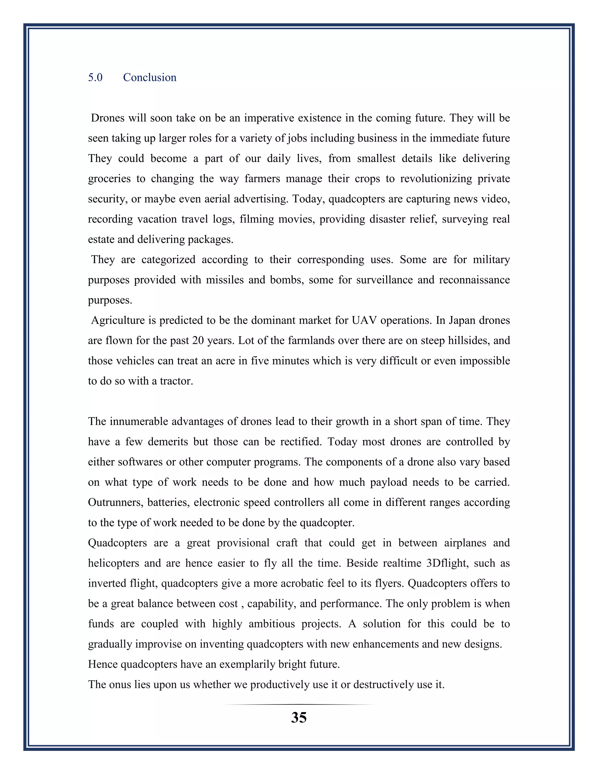 35
5.0 Conclusion
Drones will soon take on be an imperative existence in the coming future. They will be
seen taking up larger roles for a variety of jobs including business in the immediate future
They could become a part of our daily lives, from smallest details like delivering
groceries to changing the way farmers manage their crops to revolutionizing private
security, or maybe even aerial advertising. Today, quadcopters are capturing news video,
recording vacation travel logs, filming movies, providing disaster relief, surveying real
estate and delivering packages.
They are categorized according to their corresponding uses. Some are for military
purposes provided with missiles and bombs, some for surveillance and reconnaissance
purposes.
Agriculture is predicted to be the dominant market for UAV operations. In Japan drones
are flown for the past 20 years. Lot of the farmlands over there are on steep hillsides, and
those vehicles can treat an acre in five minutes which is very difficult or even impossible
to do so with a tractor.
The innumerable advantages of drones lead to their growth in a short span of time. They
have a few demerits but those can be rectified. Today most drones are controlled by
either softwares or other computer programs. The components of a drone also vary based
on what type of work needs to be done and how much payload needs to be carried.
Outrunners, batteries, electronic speed controllers all come in different ranges according
to the type of work needed to be done by the quadcopter.
Quadcopters are a great provisional craft that could get in between airplanes and
helicopters and are hence easier to fly all the time. Beside realtime 3Dflight, such as
inverted flight, quadcopters give a more acrobatic feel to its flyers. Quadcopters offers to
be a great balance between cost , capability, and performance. The only problem is when
funds are coupled with highly ambitious projects. A solution for this could be to
gradually improvise on inventing quadcopters with new enhancements and new designs.
Hence quadcopters have an exemplarily bright future.
The onus lies upon us whether we productively use it or destructively use it.
 