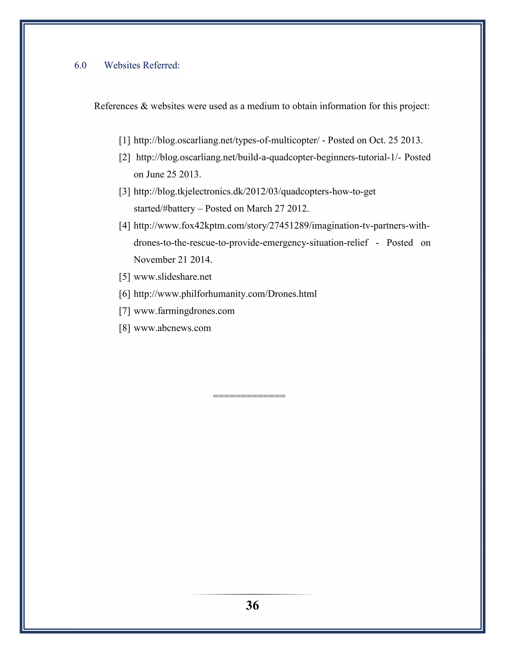 36
6.0 Websites Referred:
References & websites were used as a medium to obtain information for this project:
[1] http://blog.oscarliang.net/types-of-multicopter/ - Posted on Oct. 25 2013.
[2] http://blog.oscarliang.net/build-a-quadcopter-beginners-tutorial-1/- Posted
on June 25 2013.
[3] http://blog.tkjelectronics.dk/2012/03/quadcopters-how-to-get
started/#battery – Posted on March 27 2012.
[4] http://www.fox42kptm.com/story/27451289/imagination-tv-partners-with-
drones-to-the-rescue-to-provide-emergency-situation-relief - Posted on
November 21 2014.
[5] www.slideshare.net
[6] http://www.philforhumanity.com/Drones.html
[7] www.farmingdrones.com
[8] www.abcnews.com
=============
 