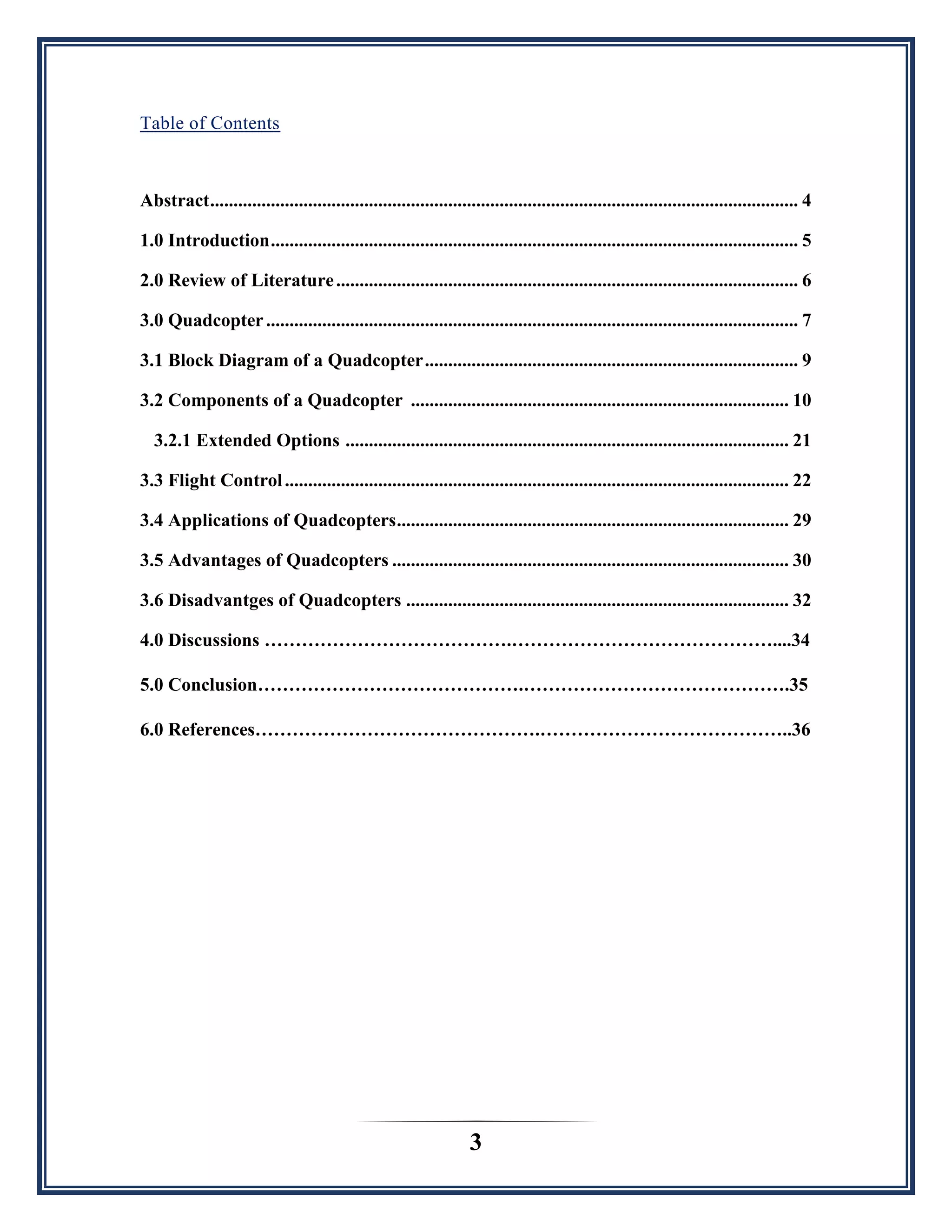 3
Table of Contents
Abstract.............................................................................................................................. 4
1.0 Introduction................................................................................................................. 5
2.0 Review of Literature................................................................................................... 6
3.0 Quadcopter.................................................................................................................. 7
3.1 Block Diagram of a Quadcopter................................................................................ 9
3.2 Components of a Quadcopter ................................................................................. 10
3.2.1 Extended Options ............................................................................................... 21
3.3 Flight Control............................................................................................................ 22
3.4 Applications of Quadcopters.................................................................................... 29
3.5 Advantages of Quadcopters ..................................................................................... 30
3.6 Disadvantges of Quadcopters .................................................................................. 32
4.0 Discussions ………………………………….……………………………………....34
5.0 Conclusion…………………………………….…………………………………….35
6.0 References……………………………………….…………………………………..36
 