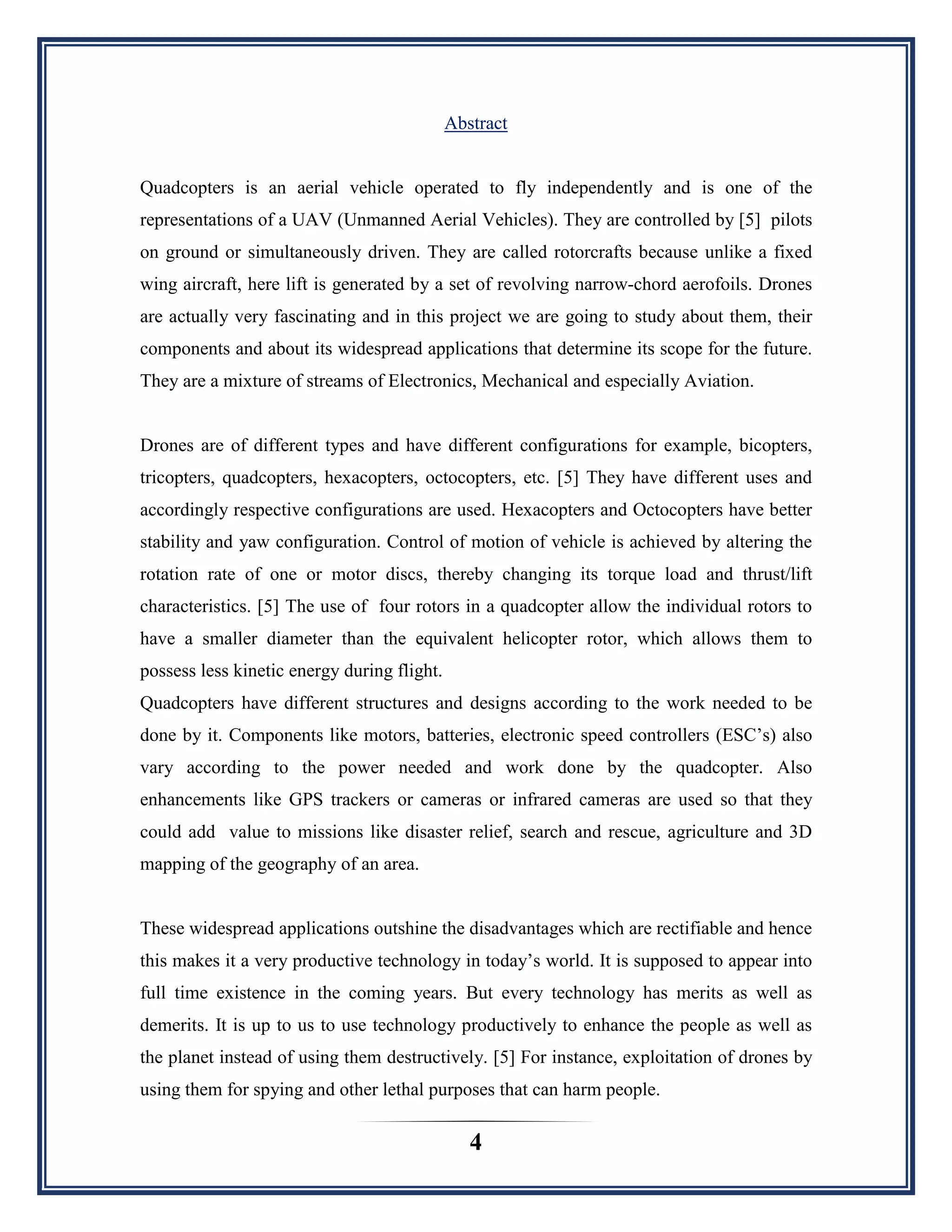 4
Abstract
Quadcopters is an aerial vehicle operated to fly independently and is one of the
representations of a UAV (Unmanned Aerial Vehicles). They are controlled by [5] pilots
on ground or simultaneously driven. They are called rotorcrafts because unlike a fixed
wing aircraft, here lift is generated by a set of revolving narrow-chord aerofoils. Drones
are actually very fascinating and in this project we are going to study about them, their
components and about its widespread applications that determine its scope for the future.
They are a mixture of streams of Electronics, Mechanical and especially Aviation.
Drones are of different types and have different configurations for example, bicopters,
tricopters, quadcopters, hexacopters, octocopters, etc. [5] They have different uses and
accordingly respective configurations are used. Hexacopters and Octocopters have better
stability and yaw configuration. Control of motion of vehicle is achieved by altering the
rotation rate of one or motor discs, thereby changing its torque load and thrust/lift
characteristics. [5] The use of four rotors in a quadcopter allow the individual rotors to
have a smaller diameter than the equivalent helicopter rotor, which allows them to
possess less kinetic energy during flight.
Quadcopters have different structures and designs according to the work needed to be
done by it. Components like motors, batteries, electronic speed controllers (ESC‟s) also
vary according to the power needed and work done by the quadcopter. Also
enhancements like GPS trackers or cameras or infrared cameras are used so that they
could add value to missions like disaster relief, search and rescue, agriculture and 3D
mapping of the geography of an area.
These widespread applications outshine the disadvantages which are rectifiable and hence
this makes it a very productive technology in today‟s world. It is supposed to appear into
full time existence in the coming years. But every technology has merits as well as
demerits. It is up to us to use technology productively to enhance the people as well as
the planet instead of using them destructively. [5] For instance, exploitation of drones by
using them for spying and other lethal purposes that can harm people.
 