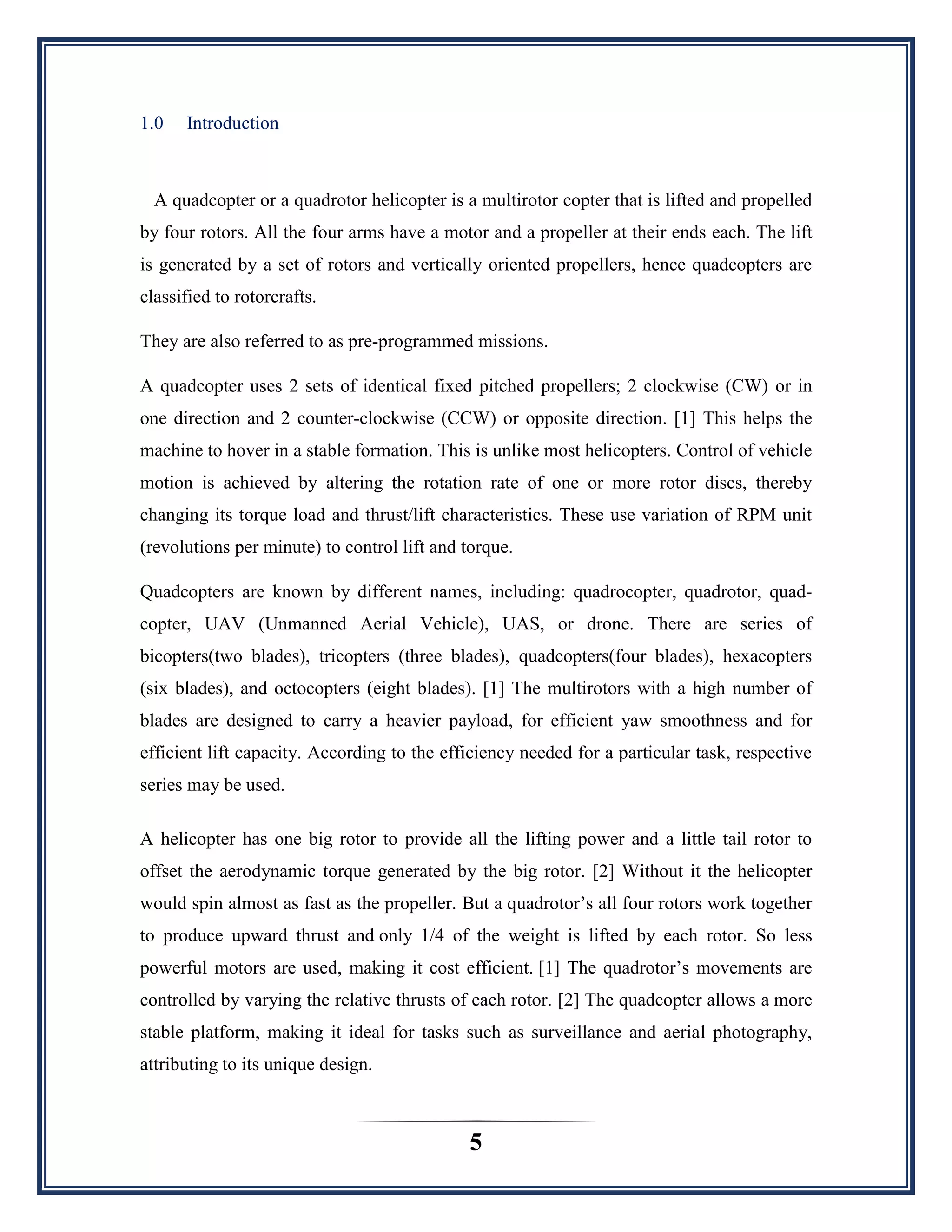 5
1.0 Introduction
A quadcopter or a quadrotor helicopter is a multirotor copter that is lifted and propelled
by four rotors. All the four arms have a motor and a propeller at their ends each. The lift
is generated by a set of rotors and vertically oriented propellers, hence quadcopters are
classified to rotorcrafts.
They are also referred to as pre-programmed missions.
A quadcopter uses 2 sets of identical fixed pitched propellers; 2 clockwise (CW) or in
one direction and 2 counter-clockwise (CCW) or opposite direction. [1] This helps the
machine to hover in a stable formation. This is unlike most helicopters. Control of vehicle
motion is achieved by altering the rotation rate of one or more rotor discs, thereby
changing its torque load and thrust/lift characteristics. These use variation of RPM unit
(revolutions per minute) to control lift and torque.
Quadcopters are known by different names, including: quadrocopter, quadrotor, quad-
copter, UAV (Unmanned Aerial Vehicle), UAS, or drone. There are series of
bicopters(two blades), tricopters (three blades), quadcopters(four blades), hexacopters
(six blades), and octocopters (eight blades). [1] The multirotors with a high number of
blades are designed to carry a heavier payload, for efficient yaw smoothness and for
efficient lift capacity. According to the efficiency needed for a particular task, respective
series may be used.
A helicopter has one big rotor to provide all the lifting power and a little tail rotor to
offset the aerodynamic torque generated by the big rotor. [2] Without it the helicopter
would spin almost as fast as the propeller. But a quadrotor‟s all four rotors work together
to produce upward thrust and only 1/4 of the weight is lifted by each rotor. So less
powerful motors are used, making it cost efficient. [1] The quadrotor‟s movements are
controlled by varying the relative thrusts of each rotor. [2] The quadcopter allows a more
stable platform, making it ideal for tasks such as surveillance and aerial photography,
attributing to its unique design.
 