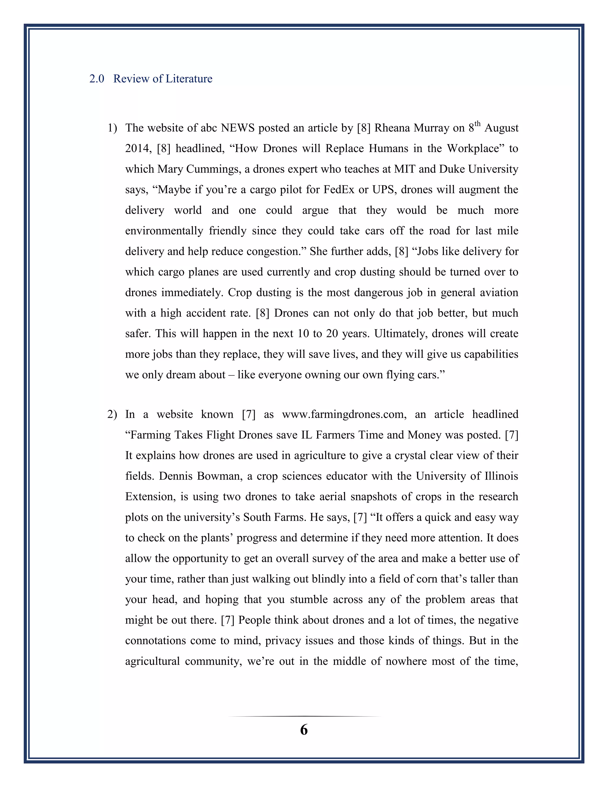 6
2.0 Review of Literature
1) The website of abc NEWS posted an article by [8] Rheana Murray on 8th
August
2014, [8] headlined, “How Drones will Replace Humans in the Workplace” to
which Mary Cummings, a drones expert who teaches at MIT and Duke University
says, “Maybe if you‟re a cargo pilot for FedEx or UPS, drones will augment the
delivery world and one could argue that they would be much more
environmentally friendly since they could take cars off the road for last mile
delivery and help reduce congestion.” She further adds, [8] “Jobs like delivery for
which cargo planes are used currently and crop dusting should be turned over to
drones immediately. Crop dusting is the most dangerous job in general aviation
with a high accident rate. [8] Drones can not only do that job better, but much
safer. This will happen in the next 10 to 20 years. Ultimately, drones will create
more jobs than they replace, they will save lives, and they will give us capabilities
we only dream about – like everyone owning our own flying cars.”
2) In a website known [7] as www.farmingdrones.com, an article headlined
“Farming Takes Flight Drones save IL Farmers Time and Money was posted. [7]
It explains how drones are used in agriculture to give a crystal clear view of their
fields. Dennis Bowman, a crop sciences educator with the University of Illinois
Extension, is using two drones to take aerial snapshots of crops in the research
plots on the university‟s South Farms. He says, [7] “It offers a quick and easy way
to check on the plants‟ progress and determine if they need more attention. It does
allow the opportunity to get an overall survey of the area and make a better use of
your time, rather than just walking out blindly into a field of corn that‟s taller than
your head, and hoping that you stumble across any of the problem areas that
might be out there. [7] People think about drones and a lot of times, the negative
connotations come to mind, privacy issues and those kinds of things. But in the
agricultural community, we‟re out in the middle of nowhere most of the time,
 