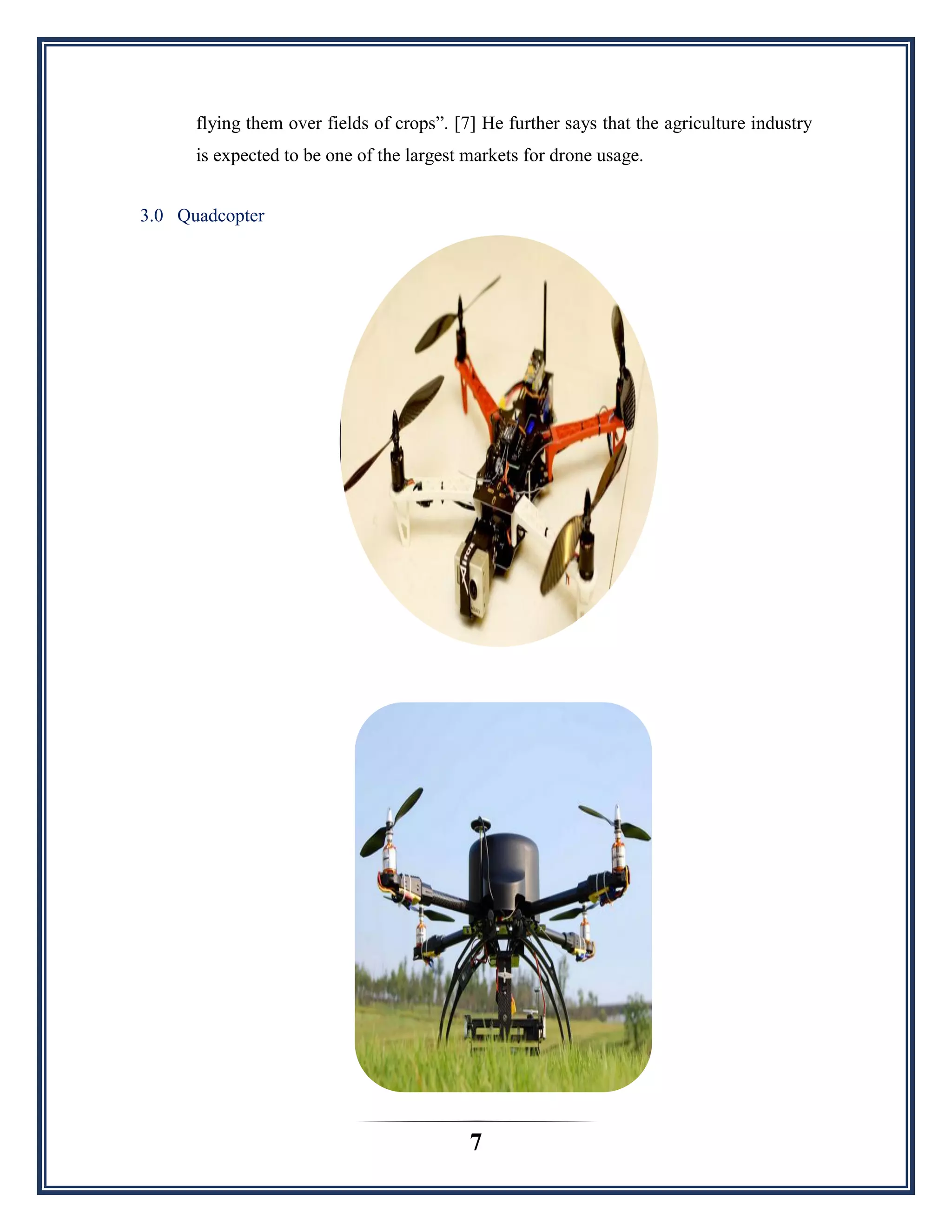 7
flying them over fields of crops”. [7] He further says that the agriculture industry
is expected to be one of the largest markets for drone usage.
3.0 Quadcopter
 