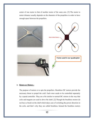 12
center of one motor to that of another motor of the same arm. [3] The motor to
motor distance usually depends on the diameter of the propellers in order to have
enough space between the propellers.
2) Rotors or Motors :
The purpose of motors is to spin the propellers. Brushless DC motors provide the
necessary thrust to propel the craft. Each rotor needs to be controlled separately
by a speed controller. They are a bit similar to normal DC motors in the way that
coils and magnets are used to drive the shaft. [2] Though the brushless motors do
not have a brush on the shaft which takes care of switching the power direction in
the coils, and that‟s why they are called brushless. Instead the brushless motors
Frame used in our quadcopter
 