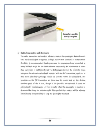 16
6) Radio Transmitter and Receiver :
The radio transmitter and receiver allows to control the quadcopter. Four channels
for a basic quadcopter is required .Using a radio with 8 channels, so there is more
flexibility is recommended. Quadcopters can be programmed and controlled in
many different ways but the most common ones are by RC transmitter in either
Rate (acrobatic) or Stable mode. [2] The difference is the way the controller board
interprets the orientations feedback together with the RC transmitter joysticks. In
Rate mode only the Gyroscope values are used to control the quadcopter. The
joysticks on the RC transmitter are then used to control and set the desired
rotation speed of the 3 axes, though if the joysticks are released, it does not
automatically balance again. [3] This is useful when the quadcopter is required to
do stunts like tilting it a bit to the right. The speed of the 4 motors will be adjusted
automatically and constantly to keep the quadcopter balanced.
Propellers used in
our quadcopter
 
