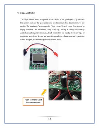 18
7) Flight Controller:
The flight control board is regarded as the „brain‟ of the quadcopter. [2] It houses
the sensors such as the gyroscopes and accelerometers that determine how fast
each of the quadcopter‟s motors spin. Flight control boards range from simple to
highly complex. An affordable, easy to set up, having a strong functionality
controller is always recommended. Such controllers can handle about any type of
multirotor aircraft so if even we want to upgrade to a hexacopter or experiment
with a tricopter, we need not purchase another board.
Flight controller used
in our quadcopter
 