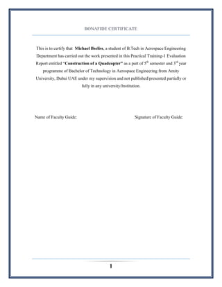 1
BONAFIDE CERTIFICATE
This is to certify that Michael Bseliss, a student of B.Tech in Aerospace Engineering
Department has carried out the work presented in this Practical Training-1 Evaluation
Report entitled “Construction of a Quadcopter” as a part of 5th
semester and 3rd
year
programme of Bachelor of Technology in Aerospace Engineering from Amity
University, Dubai UAE under my supervision and not published/presented partially or
fully in any university/Institution.
Name of Faculty Guide: Signature of Faculty Guide:
 