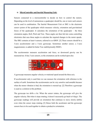 19
8) MicroController and Inertial Measuring Unit:
Sensors connected to a microcontroller to decide on how to control the motors.
Depending on the level of autonomous a quadcopter should be, one or more such sensors
can be used in combination. The Inertial Measurement Unit or IMU is the electronic
sensor system of the quadcopter which measures velocity, orientation and gravitational
forces of the quadcopter. It calculates the orientation of the quadcopter – the three
orientation angles, Roll, Pitch and Yaw. These angles are then fed into some controlling
electronics that uses those angles to calculate the required changes in the motor speeds.
The IMU contains at least 6 sensors, referred to as 6DOF. [3] These sensors should be a
3-axis accelerometer and a 3-axis gyroscope. Sometimes another sensor, a 3-axis
magnetometer, is added for better Yaw stability(totally 9DOF).
The accelerometer measures acceleration and force, so downward gravity can be
measured too. It has 3 axis sensors, so the orientation can be worked upon also.
A gyroscope measures angular velocity or rotational speed around the three axis.
If accelerometer only is used then we can measure the orientation with reference to the
surface of earth. Sometimes the accelerometer can be very sensitive and unstable because
when the motor vibration is bad, the orientation is messed up. [2] Therefore a gyroscope
is used as a solution to this problem.
The gyroscope too drifts a lot. When the sensor rotates, the gyroscope will give the
angular velocity. But when it stops rotating, it doesn‟t necessarily go back to 0 deg/s. The
gyroscope readings will provide an orientation that continues to move slowly (drifts)
even when the sensor stops rotating. [3] Hence both the accelerator and the gyroscope
sensors have to be used together to obtain a productive orientation.
 