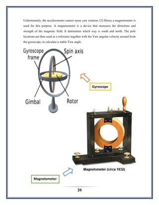 20
Unfortunately, the accelerometer cannot sense yaw rotation. [3] Hence a magnetometer is
used for this purpose. A magnetometer is a device that measures the directions and
strength of the magnetic field. It determines which way is south and north. The pole
locations are then used as a reference together with the Yaw angular velocity around from
the gyroscope, to calculate a stable Yaw angle.
Gyroscope
Magnetometer
 