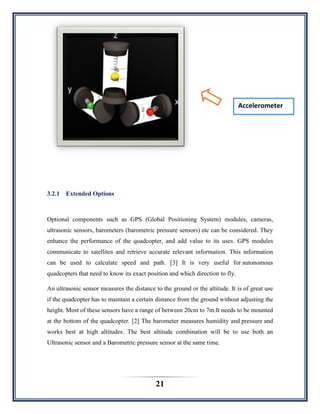 21
3.2.1 Extended Options
Optional components such as GPS (Global Positioning System) modules, cameras,
ultrasonic sensors, barometers (barometric pressure sensors) etc can be considered. They
enhance the performance of the quadcopter, and add value to its uses. GPS modules
communicate to satellites and retrieve accurate relevant information. This information
can be used to calculate speed and path. [3] It is very useful for autonomous
quadcopters that need to know its exact position and which direction to fly.
An ultrasonic sensor measures the distance to the ground or the altitude. It is of great use
if the quadcopter has to maintain a certain distance from the ground without adjusting the
height. Most of these sensors have a range of between 20cm to 7m.It needs to be mounted
at the bottom of the quadcopter. [2] The barometer measures humidity and pressure and
works best at high altitudes. The best altitude combination will be to use both an
Ultrasonic sensor and a Barometric pressure sensor at the same time.
Accelerometer
 