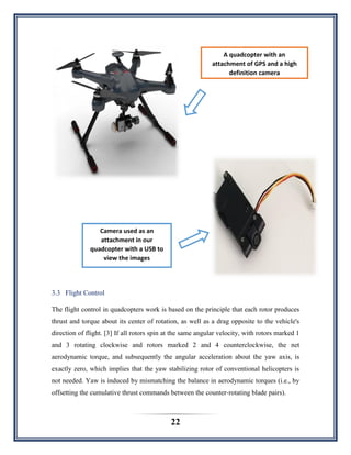 22
3.3 Flight Control
The flight control in quadcopters work is based on the principle that each rotor produces
thrust and torque about its center of rotation, as well as a drag opposite to the vehicle's
direction of flight. [3] If all rotors spin at the same angular velocity, with rotors marked 1
and 3 rotating clockwise and rotors marked 2 and 4 counterclockwise, the net
aerodynamic torque, and subsequently the angular acceleration about the yaw axis, is
exactly zero, which implies that the yaw stabilizing rotor of conventional helicopters is
not needed. Yaw is induced by mismatching the balance in aerodynamic torques (i.e., by
offsetting the cumulative thrust commands between the counter-rotating blade pairs).
A quadcopter with an
attachment of GPS and a high
definition camera
Camera used as an
attachment in our
quadcopter with a USB to
view the images
 