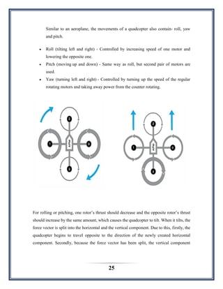 25
Similar to an aeroplane, the movements of a quadcopter also contain- roll, yaw
and pitch.
 Roll (tilting left and right) - Controlled by increasing speed of one motor and
lowering the opposite one.
 Pitch (moving up and down) - Same way as roll, but second pair of motors are
used.
 Yaw (turning left and right) - Controlled by turning up the speed of the regular
rotating motors and taking away power from the counter rotating.
For rolling or pitching, one rotor‟s thrust should decrease and the opposite rotor‟s thrust
should increase by the same amount, which causes the quadcopter to tilt. When it tilts, the
force vector is split into the horizontal and the vertical component. Due to this, firstly, the
quadcopter begins to travel opposite to the direction of the newly created horizontal
component. Secondly, because the force vector has been split, the vertical component
 