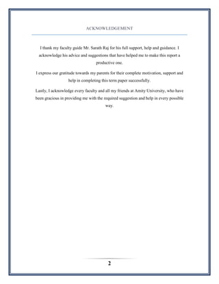 2
ACKNOWLEDGEMENT
I thank my faculty guide Mr. Sarath Raj for his full support, help and guidance. I
acknowledge his advice and suggestions that have helped me to make this report a
productive one.
I express our gratitude towards my parents for their complete motivation, support and
help in completing this term paper successfully.
Lastly, I acknowledge every faculty and all my friends at Amity University, who have
been gracious in providing me with the required suggestion and help in every possible
way.
 