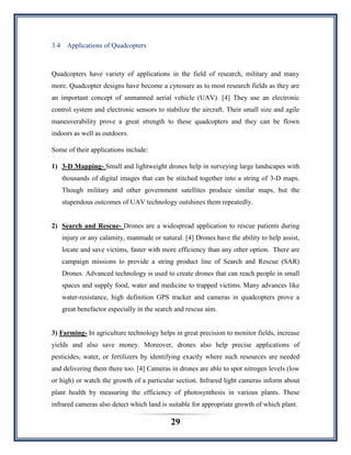 29
3.4 Applications of Quadcopters
Quadcopters have variety of applications in the field of research, military and many
more. Quadcopter designs have become a cynosure as to most research fields as they are
an important concept of unmanned aerial vehicle (UAV). [4] They use an electronic
control system and electronic sensors to stabilize the aircraft. Their small size and agile
maneuverability prove a great strength to these quadcopters and they can be flown
indoors as well as outdoors.
Some of their applications include:
1) 3-D Mapping- Small and lightweight drones help in surveying large landscapes with
thousands of digital images that can be stitched together into a string of 3-D maps.
Though military and other government satellites produce similar maps, but the
stupendous outcomes of UAV technology outshines them repeatedly.
2) Search and Rescue- Drones are a widespread application to rescue patients during
injury or any calamity, manmade or natural. [4] Drones have the ability to help assist,
locate and save victims, faster with more efficiency than any other option. There are
campaign missions to provide a string product line of Search and Rescue (SAR)
Drones. Advanced technology is used to create drones that can reach people in small
spaces and supply food, water and medicine to trapped victims. Many advances like
water-resistance, high definition GPS tracker and cameras in quadcopters prove a
great benefactor especially in the search and rescue aim.
3) Farming- In agriculture technology helps in great precision to monitor fields, increase
yields and also save money. Moreover, drones also help precise applications of
pesticides, water, or fertilizers by identifying exactly where such resources are needed
and delivering them there too. [4] Cameras in drones are able to spot nitrogen levels (low
or high) or watch the growth of a particular section. Infrared light cameras inform about
plant health by measuring the efficiency of photosynthesis in various plants. These
infrared cameras also detect which land is suitable for appropriate growth of which plant.
 