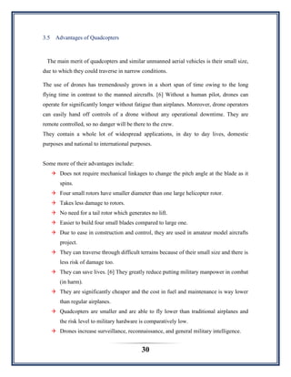 30
3.5 Advantages of Quadcopters
The main merit of quadcopters and similar unmanned aerial vehicles is their small size,
due to which they could traverse in narrow conditions.
The use of drones has tremendously grown in a short span of time owing to the long
flying time in contrast to the manned aircrafts. [6] Without a human pilot, drones can
operate for significantly longer without fatigue than airplanes. Moreover, drone operators
can easily hand off controls of a drone without any operational downtime. They are
remote controlled, so no danger will be there to the crew.
They contain a whole lot of widespread applications, in day to day lives, domestic
purposes and national to international purposes.
Some more of their advantages include:
 Does not require mechanical linkages to change the pitch angle at the blade as it
spins.
 Four small rotors have smaller diameter than one large helicopter rotor.
 Takes less damage to rotors.
 No need for a tail rotor which generates no lift.
 Easier to build four small blades compared to large one.
 Due to ease in construction and control, they are used in amateur model aircrafts
project.
 They can traverse through difficult terrains because of their small size and there is
less risk of damage too.
 They can save lives. [6] They greatly reduce putting military manpower in combat
(in harm).
 They are significantly cheaper and the cost in fuel and maintenance is way lower
than regular airplanes.
 Quadcopters are smaller and are able to fly lower than traditional airplanes and
the risk level to military hardware is comparatively low.
 Drones increase surveillance, reconnaissance, and general military intelligence.
 