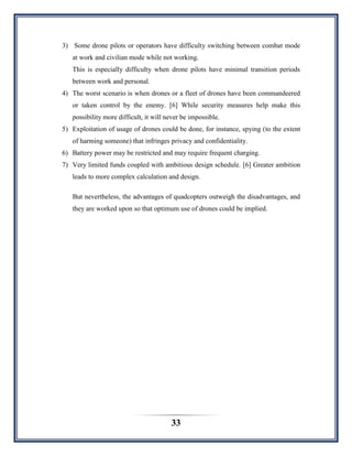33
3) Some drone pilots or operators have difficulty switching between combat mode
at work and civilian mode while not working.
This is especially difficulty when drone pilots have minimal transition periods
between work and personal.
4) The worst scenario is when drones or a fleet of drones have been commandeered
or taken control by the enemy. [6] While security measures help make this
possibility more difficult, it will never be impossible.
5) Exploitation of usage of drones could be done, for instance, spying (to the extent
of harming someone) that infringes privacy and confidentiality.
6) Battery power may be restricted and may require frequent charging.
7) Very limited funds coupled with ambitious design schedule. [6] Greater ambition
leads to more complex calculation and design.
But nevertheless, the advantages of quadcopters outweigh the disadvantages, and
they are worked upon so that optimum use of drones could be implied.
 