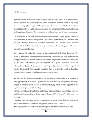 34
4.0 Discussions
Quadcopters or drones first came to application as small toys, or school/university
projects and then no sooner began to garner widespread attention- used in big-budget
movies, photography of high profile sports, agricultural use to rectify lands and detect
levels of pesticides as well as other components like nitrogen in plants, search and rescue,
land mapping, military.etc. The commercial as well as private use of drones is enlarging.
The main point is that with growing progress in technology, drones too are coming in
different shapes, sizes and configuration (quadcopters, hexacopters, etc.) for better load
and yaw stability. Moreover, extended components like camera, water- resistant
components or GPS tracker make it easy in missions of combating, surveillance and
especially search and rescue.
After 10 years, the market for commercial drones will reach $1.7 billion. Each year, $6.4
billion is being spent developing drone technology. The drones are even providing new
job opportunities. 70,000 new drone-related jobs are projected within the next three years
in USA alone. 100,000 new jobs are expected till 10 years. Moreover, schools are
offering drone degrees & programs in order to provide a trained workforce capable of
meeting this demand. This may also prove that there is no need for people to fear about
losing their jobs because of replacement by robots or drones.
But there are also some concerns like all the new leading technologies. It is important to
plan appropriately to achieve a productive outcome. Privacy among being the major
concern in warfares, could be used as a means of spying which is mere exploitation and
negative use of quadcopter technology.
Since the advantages of quadcopter technology are more than its demerits (are very well
rectifiable), then according to drone experts, drones will be “in trend” within next 10 to
20 years.
There is a wide scope that with its extending use in almost every field and with greater
powerful components, drones will surely come into full time existence.
Hence quadcopters will very soon start taking over larger roles in a variety of jobs.
 