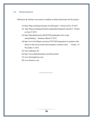 36
6.0 Websites Referred:
References & websites were used as a medium to obtain information for this project:
[1] http://blog.oscarliang.net/types-of-multicopter/ - Posted on Oct. 25 2013.
[2] http://blog.oscarliang.net/build-a-quadcopter-beginners-tutorial-1/- Posted
on June 25 2013.
[3] http://blog.tkjelectronics.dk/2012/03/quadcopters-how-to-get
started/#battery – Posted on March 27 2012.
[4] http://www.fox42kptm.com/story/27451289/imagination-tv-partners-with-
drones-to-the-rescue-to-provide-emergency-situation-relief - Posted on
November 21 2014.
[5] www.slideshare.net
[6] http://www.philforhumanity.com/Drones.html
[7] www.farmingdrones.com
[8] www.abcnews.com
=============
 