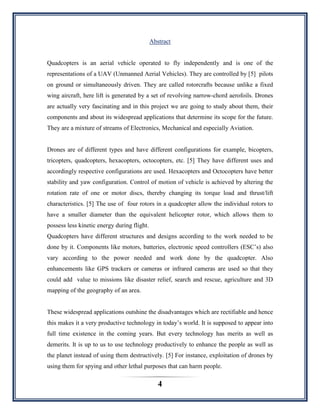 4
Abstract
Quadcopters is an aerial vehicle operated to fly independently and is one of the
representations of a UAV (Unmanned Aerial Vehicles). They are controlled by [5] pilots
on ground or simultaneously driven. They are called rotorcrafts because unlike a fixed
wing aircraft, here lift is generated by a set of revolving narrow-chord aerofoils. Drones
are actually very fascinating and in this project we are going to study about them, their
components and about its widespread applications that determine its scope for the future.
They are a mixture of streams of Electronics, Mechanical and especially Aviation.
Drones are of different types and have different configurations for example, bicopters,
tricopters, quadcopters, hexacopters, octocopters, etc. [5] They have different uses and
accordingly respective configurations are used. Hexacopters and Octocopters have better
stability and yaw configuration. Control of motion of vehicle is achieved by altering the
rotation rate of one or motor discs, thereby changing its torque load and thrust/lift
characteristics. [5] The use of four rotors in a quadcopter allow the individual rotors to
have a smaller diameter than the equivalent helicopter rotor, which allows them to
possess less kinetic energy during flight.
Quadcopters have different structures and designs according to the work needed to be
done by it. Components like motors, batteries, electronic speed controllers (ESC‟s) also
vary according to the power needed and work done by the quadcopter. Also
enhancements like GPS trackers or cameras or infrared cameras are used so that they
could add value to missions like disaster relief, search and rescue, agriculture and 3D
mapping of the geography of an area.
These widespread applications outshine the disadvantages which are rectifiable and hence
this makes it a very productive technology in today‟s world. It is supposed to appear into
full time existence in the coming years. But every technology has merits as well as
demerits. It is up to us to use technology productively to enhance the people as well as
the planet instead of using them destructively. [5] For instance, exploitation of drones by
using them for spying and other lethal purposes that can harm people.
 