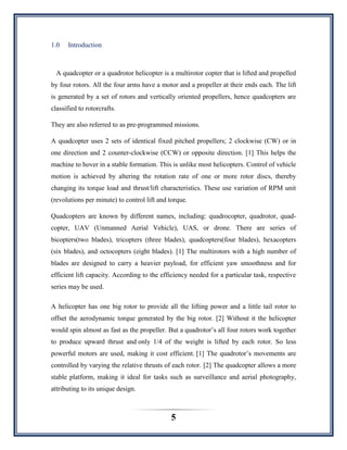 5
1.0 Introduction
A quadcopter or a quadrotor helicopter is a multirotor copter that is lifted and propelled
by four rotors. All the four arms have a motor and a propeller at their ends each. The lift
is generated by a set of rotors and vertically oriented propellers, hence quadcopters are
classified to rotorcrafts.
They are also referred to as pre-programmed missions.
A quadcopter uses 2 sets of identical fixed pitched propellers; 2 clockwise (CW) or in
one direction and 2 counter-clockwise (CCW) or opposite direction. [1] This helps the
machine to hover in a stable formation. This is unlike most helicopters. Control of vehicle
motion is achieved by altering the rotation rate of one or more rotor discs, thereby
changing its torque load and thrust/lift characteristics. These use variation of RPM unit
(revolutions per minute) to control lift and torque.
Quadcopters are known by different names, including: quadrocopter, quadrotor, quad-
copter, UAV (Unmanned Aerial Vehicle), UAS, or drone. There are series of
bicopters(two blades), tricopters (three blades), quadcopters(four blades), hexacopters
(six blades), and octocopters (eight blades). [1] The multirotors with a high number of
blades are designed to carry a heavier payload, for efficient yaw smoothness and for
efficient lift capacity. According to the efficiency needed for a particular task, respective
series may be used.
A helicopter has one big rotor to provide all the lifting power and a little tail rotor to
offset the aerodynamic torque generated by the big rotor. [2] Without it the helicopter
would spin almost as fast as the propeller. But a quadrotor‟s all four rotors work together
to produce upward thrust and only 1/4 of the weight is lifted by each rotor. So less
powerful motors are used, making it cost efficient. [1] The quadrotor‟s movements are
controlled by varying the relative thrusts of each rotor. [2] The quadcopter allows a more
stable platform, making it ideal for tasks such as surveillance and aerial photography,
attributing to its unique design.
 