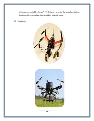 7
flying them over fields of crops”. [7] He further says that the agriculture industry
is expected to be one of the largest markets for drone usage.
3.0 Quadcopter
 
