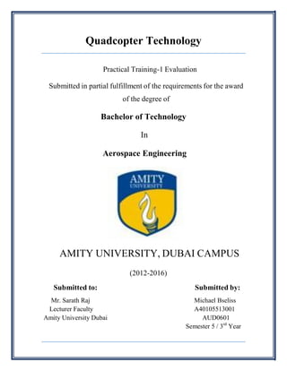 Quadcopter Technology
Practical Training-1 Evaluation
Submitted in partial fulfillment of the requirements for the award
of the degree of
Bachelor of Technology
In
Aerospace Engineering
AMITY UNIVERSITY, DUBAI CAMPUS
(2012-2016)
Submitted to: Submitted by:
Mr. Sarath Raj Michael Bseliss
Lecturer Faculty A40105513001
Amity University Dubai AUD0601
Semester 5 / 3rd
Year
 