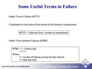 Technology Training that worksTechnology Training that Workswww.idc-online.com/slideshare
Some Useful Terms in Failure
• Mean Time to Failure (MTTF)
• Calculated on the basis of the results of life testing of components
MTTF = Total test time / number of components
• Mean Time between Failures (MTBF)
MTBF = 1 / Failure rate
= T / f
Where:
f = number of failures during the test interval
T= total test time
 