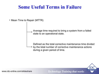 Technology Training that worksTechnology Training that Workswww.idc-online.com/slideshare
Some Useful Terms in Failure
• Mean Time to Repair (MTTR)
Average time required to bring a system from a failed
state to an operational state.
Defined as the total corrective maintenance time divided
by the total number of corrective maintenance actions
during a given period of time.
 