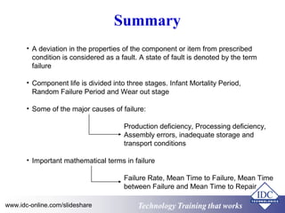Technology Training that worksTechnology Training that Workswww.idc-online.com/slideshare
Summary
• A deviation in the properties of the component or item from prescribed
condition is considered as a fault. A state of fault is denoted by the term
failure
• Component life is divided into three stages. Infant Mortality Period,
Random Failure Period and Wear out stage
Production deficiency, Processing deficiency,
Assembly errors, inadequate storage and
transport conditions
Failure Rate, Mean Time to Failure, Mean Time
between Failure and Mean Time to Repair
• Important mathematical terms in failure
• Some of the major causes of failure:
 