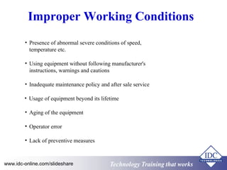 Technology Training that worksTechnology Training that Workswww.idc-online.com/slideshare
Improper Working Conditions
• Presence of abnormal severe conditions of speed,
temperature etc.
• Using equipment without following manufacturer's
instructions, warnings and cautions
• Inadequate maintenance policy and after sale service
• Usage of equipment beyond its lifetime
• Aging of the equipment
• Operator error
• Lack of preventive measures
 
