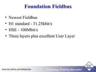 Foundation Fieldbus 
• Newest Fieldbus 
• H1 standard - 31.25kbit/s 
• HSE - 100Mbit/s 
• Three layers plus excellent User Layer 
Technology www.idc-online.com/slideshare Technology TTrraaiinniinngg tthhaatt Wwoorrkkss 
 