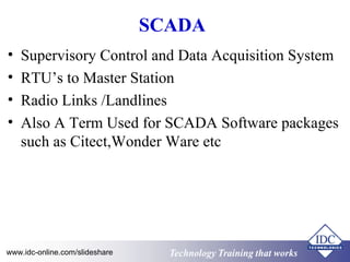 SCADA 
• Supervisory Control and Data Acquisition System 
• RTU’s to Master Station 
• Radio Links /Landlines 
• Also A Term Used for SCADA Software packages 
such as Citect,Wonder Ware etc 
Technology www.idc-online.com/slideshare Technology TTrraaiinniinngg tthhaatt Wwoorrkkss 
 