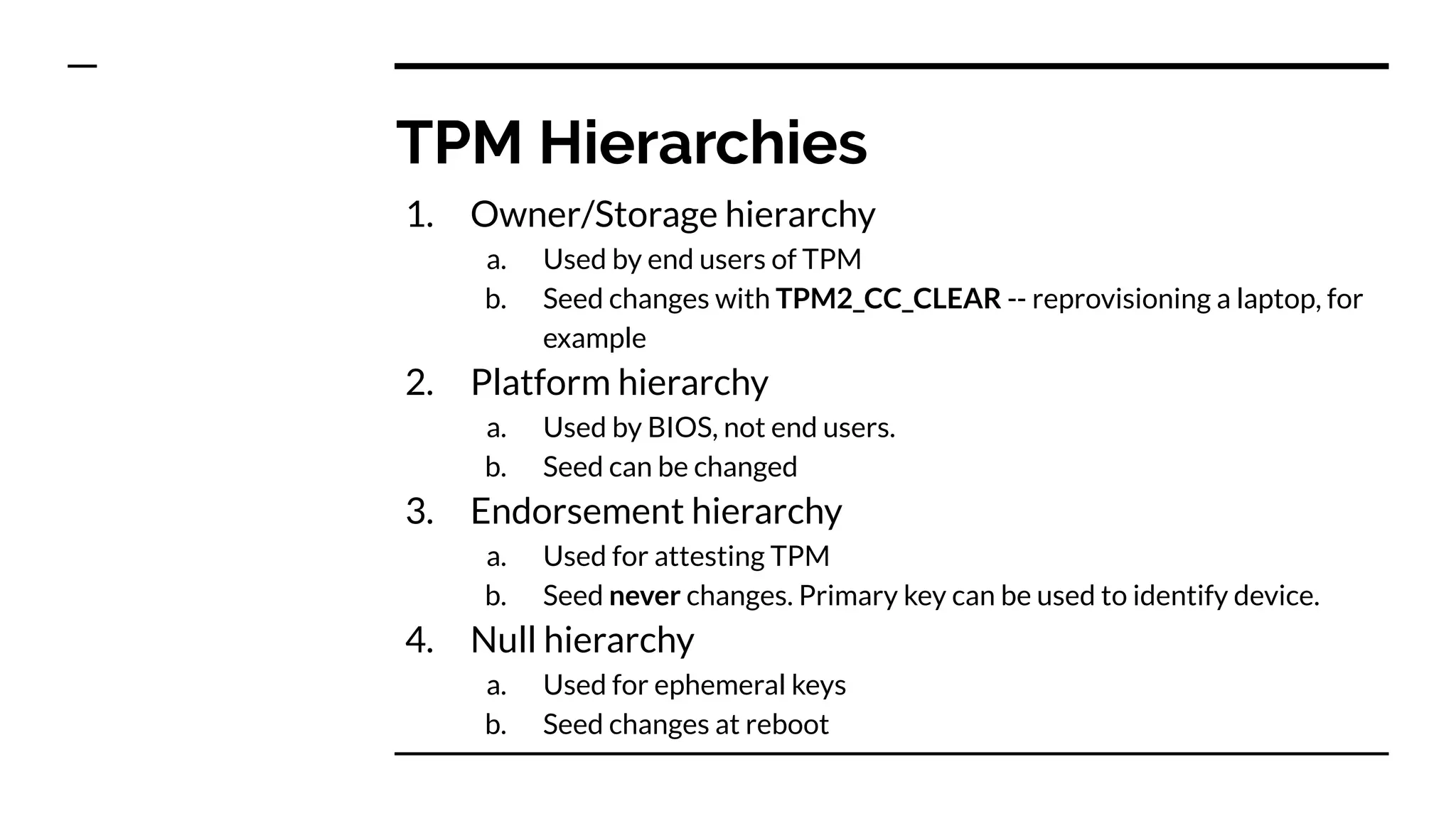 TPM Hierarchies
1. Owner/Storage hierarchy
a. Used by end users of TPM
b. Seed changes with TPM2_CC_CLEAR -- reprovisioning a laptop, for
example
2. Platform hierarchy
a. Used by BIOS, not end users.
b. Seed can be changed
3. Endorsement hierarchy
a. Used for attesting TPM
b. Seed never changes. Primary key can be used to identify device.
4. Null hierarchy
a. Used for ephemeral keys
b. Seed changes at reboot
 