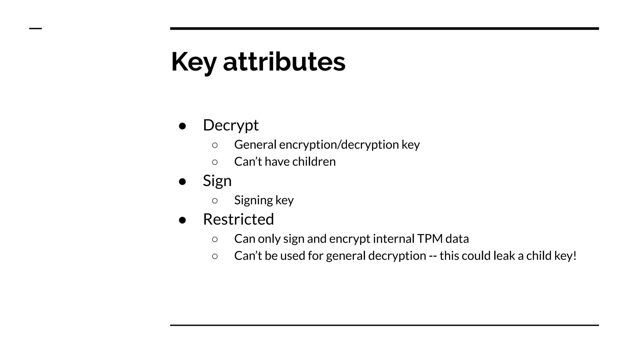 ● Decrypt
○ General encryption/decryption key
○ Can’t have children
● Sign
○ Signing key
● Restricted
○ Can only sign and encrypt internal TPM data
○ Can’t be used for general decryption -- this could leak a child key!
Key attributes
 