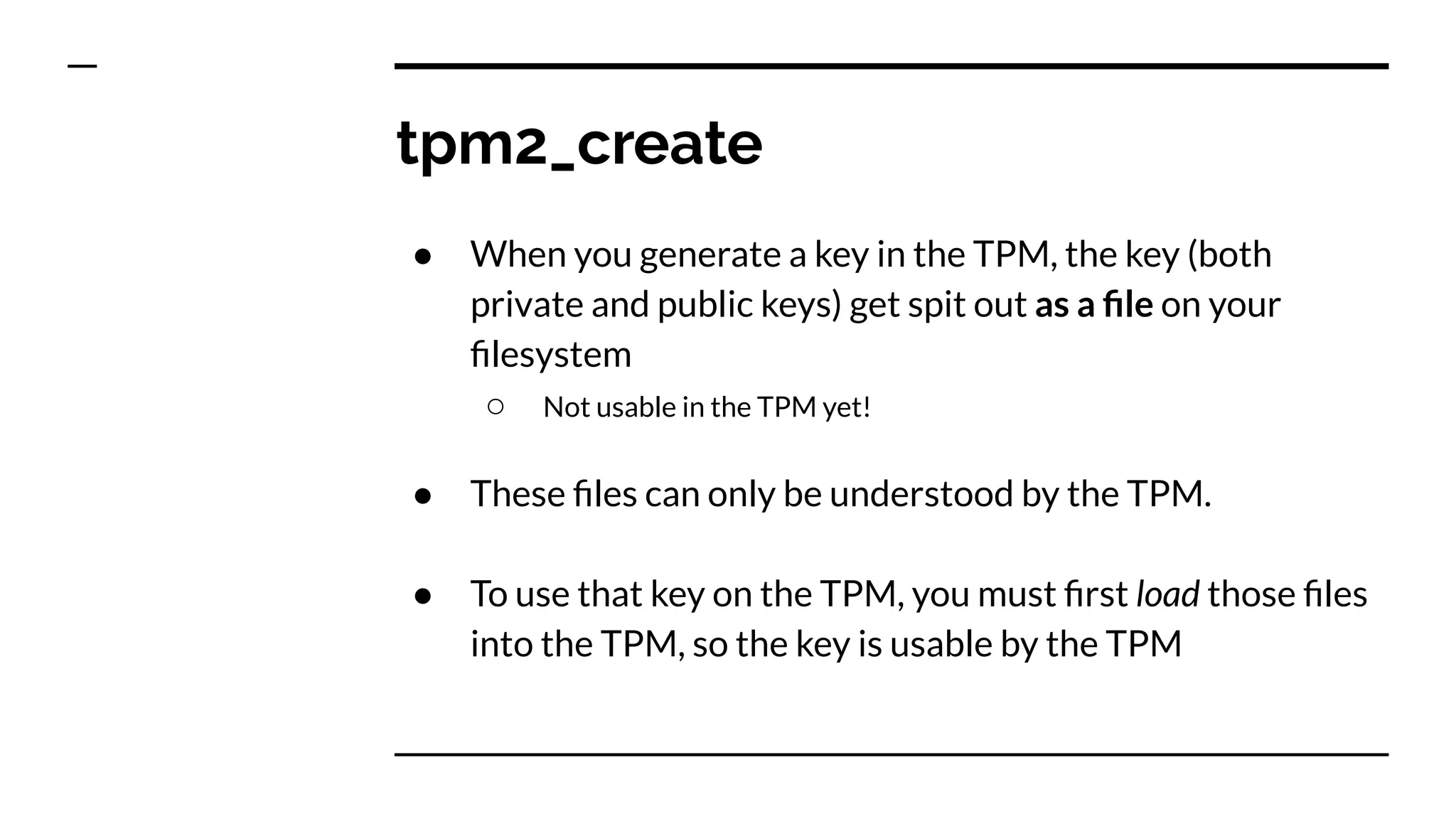 tpm2_create
● When you generate a key in the TPM, the key (both
private and public keys) get spit out as a ﬁle on your
ﬁlesystem
○ Not usable in the TPM yet!
● These ﬁles can only be understood by the TPM.
● To use that key on the TPM, you must ﬁrst load those ﬁles
into the TPM, so the key is usable by the TPM
 