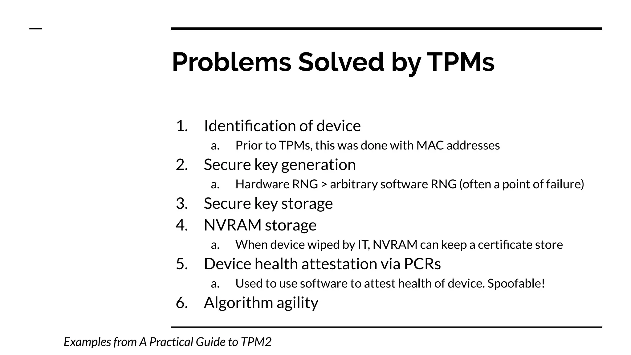 1. Identiﬁcation of device
a. Prior to TPMs, this was done with MAC addresses
2. Secure key generation
a. Hardware RNG > arbitrary software RNG (often a point of failure)
3. Secure key storage
4. NVRAM storage
a. When device wiped by IT, NVRAM can keep a certiﬁcate store
5. Device health attestation via PCRs
a. Used to use software to attest health of device. Spoofable!
6. Algorithm agility
Problems Solved by TPMs
Examples from A Practical Guide to TPM2
 