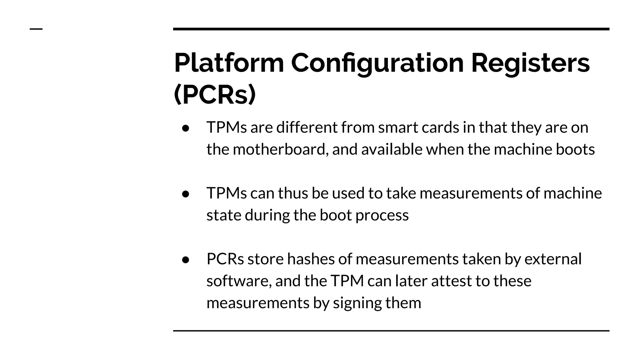 Platform Conﬁguration Registers
(PCRs)
● TPMs are different from smart cards in that they are on
the motherboard, and available when the machine boots
● TPMs can thus be used to take measurements of machine
state during the boot process
● PCRs store hashes of measurements taken by external
software, and the TPM can later attest to these
measurements by signing them
 