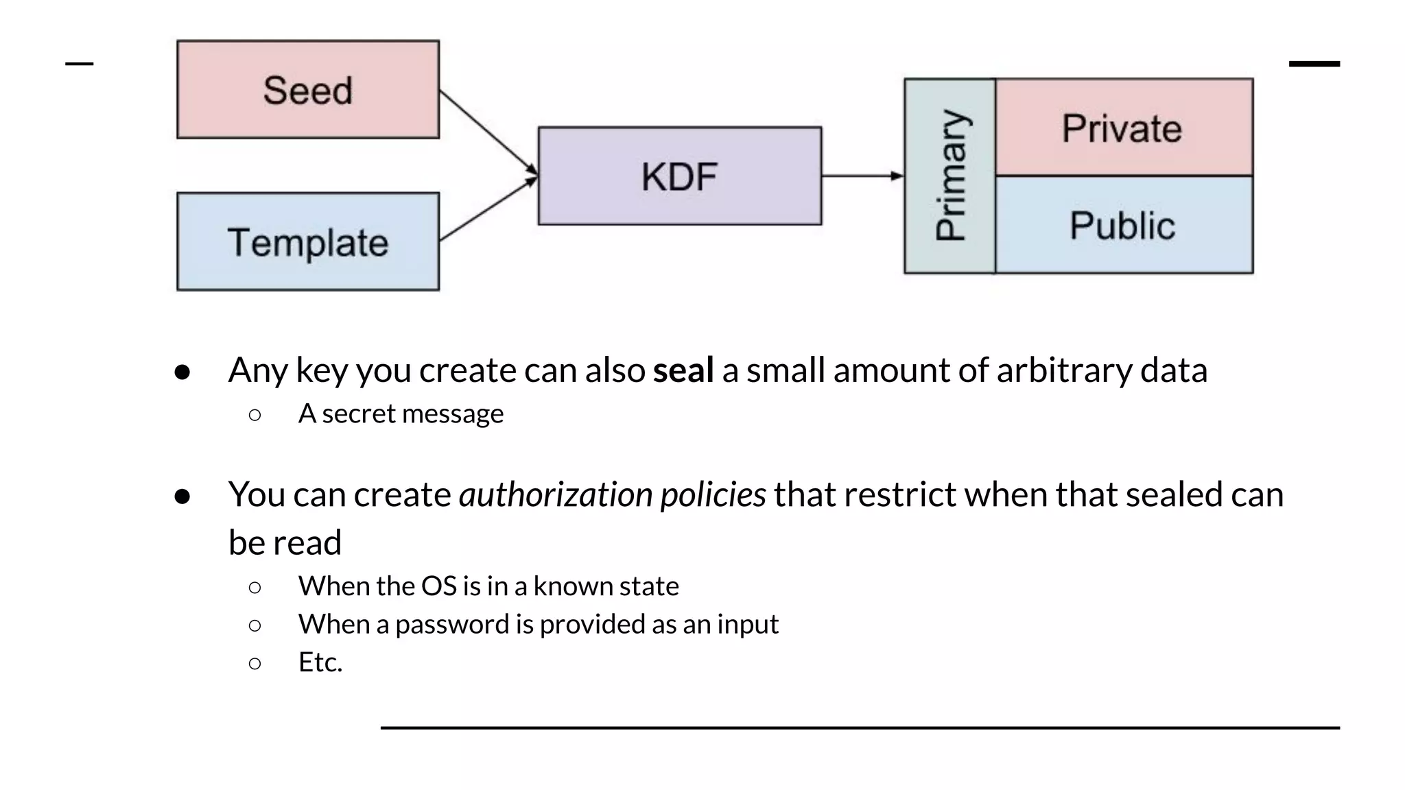 Key points:
● Any key you create can also seal a small amount of arbitrary data
○ A secret message
● You can create authorization policies that restrict when that sealed can
be read
○ When the OS is in a known state
○ When a password is provided as an input
○ Etc.
 