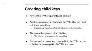 Creating child keys
● Keys in the TPM are parents and children
● Any time you create a new key in the TPM, that key must
point to a parent key
○ Except the primary key, which is the ﬁrst key in the hierarchy
● The parent key protects the child key
○ The child key is wrapped to the parent key
● Only when the parent key is loaded into the TPM can the
child key be unwrapped in the TPM and used!
 