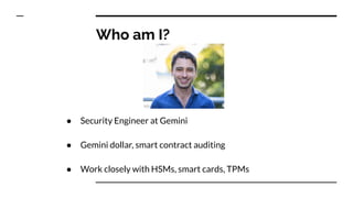 Who am I?
● Security Engineer at Gemini
● Gemini dollar, smart contract auditing
● Work closely with HSMs, smart cards, TPMs
 
